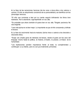 4. La fase de las narraciones heroicas (de los once o doce años a los catorce o
quince). El niño va adquiriendo conciencia de su personalidad y se identifica con los
personajes heroicos.
*El niño que comienza a leer por su cuenta seguirá disfrutando los libros bien
ilustrados. No lo abandone; siga leyéndole en voz alta.
*Es probable que ahora también él quiera leer en voz alta. Téngale paciencia. No
sea exigente.
*Leer más aprisa no es leer mejor. Lo importante es que el niño comprenda y disfrute
la lectura.
5. La fase de crecimiento hacia la madurez (de los trece o catorce a los dieciséis o
diecisiete años).
*Surge una amplia gana de intereses de lectura, desde el gusto por los usos del
lenguaje mismo hasta la política, la historia, el teatro, la poesía y el futuro de la
humanidad.
*Las ilustraciones pierden importancia frente al texto; lo complementan y
contribuyen a su interés, pero no son ya el elemento primordial.
 