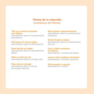 22
22
Títulos de la colección
Guardianes del Planeta
Tito y su mamá necesitan
aire limpio
Aprendiendo sobre la contaminación
atmosférica
Pili busca un nuevo hogar
Aprendiendo sobre la deforestación
Sami pierde su hogar
Aprendiendo sobre el calentamiento
global
Rolo y el día sin sol
Aprendiendo sobre la energía solar
Pipe ahorra energía
Aprendiendo sobre el ahorro
de energía eléctrica
Nico Ayuda a descontaminar
Aprendiendo sobre la contaminación
ambiental
Simón limpia la playa
Aprendiendo sobre la contaminación
del mar
Coco y Rafa reutilizan
las bolsas
Aprendiendo a reutilizar las bolsas
Lucas y Ani reutilizan desechos
Aprendiendo a reutilizar desechos
Félix enseña a reciclar
Aprendiendo a reciclar
 