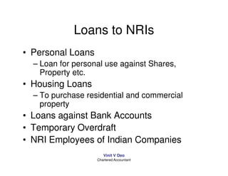 Loans to NRIs
• Personal Loans
  – Loan for personal use against Shares,
    Property etc.
• Housing Loans
  – To purchase residential and commercial
    property
• Loans against Bank Accounts
• Temporary Overdraft
• NRI Employees of Indian Companies
                      Vinit V Deo
                   Chartered Accountant
 