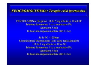 FEOCROMOCITOMA: Terapia crisi ipertensiva

  FENTOLAMINA (Regitin) 1 fl da 5 mg diluita in 10 ml SF
        Iniettare lentamente 1 cc e monitorare PA
                      Attendere 5 min
         In base alla risposta iniettare altri 1-3 cc

                     Se la FC >120bpm
    Somministrare Propranololo (solo dopo fentolamina!!)
              1 fl da 1 mg diluita in 10 cc SF
        Iniettare lentamente 1 cc e monitorare PA
                      Attendere 5 min
         In base alla risposta iniettare altri 1-3 cc
 
