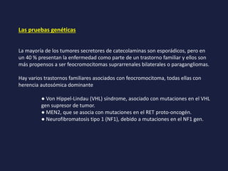 Las pruebas genéticas
La mayoría de los tumores secretores de catecolaminas son esporádicos, pero en
un 40 % presentan la enfermedad como parte de un trastorno familiar y ellos son
más propensos a ser feocromocitomas suprarrenales bilaterales o paragangliomas.
Hay varios trastornos familiares asociados con feocromocitoma, todas ellas con
herencia autosómica dominante
● Von Hippel-Lindau (VHL) síndrome, asociado con mutaciones en el VHL
gen supresor de tumor.
● MEN2, que se asocia con mutaciones en el RET proto-oncogén.
● Neurofibromatosis tipo 1 (NF1), debido a mutaciones en el NF1 gen.
 