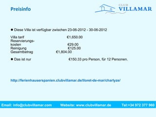 Preisinfo Diese Villa ist verfügbar zwischen 23-06-2012 - 30-06-2012 Villa tarif   €1,650.00 Reservierungs- kosten   €29.00 Reinigung   €125.00 Gesamtbetrag   €1,804.00 Das ist nur  €150.33 pro Person, für 12 Personen. http://ferienhauserspanien.clubvillamar.de/lloret-de-mar/charlyze/ Email: info@clubvillamar.com    Website: www.clubvillamar.de Tel:+34 972 377 960 