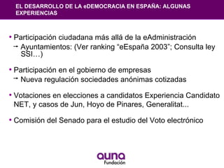 EL DESARROLLO DE LA eDEMOCRACIA EN ESPAÑA: ALGUNAS EXPERIENCIAS  Participación ciudadana más allá de la eAdministración Ayuntamientos: (Ver ranking “eEspaña 2003”; Consulta ley SSI…) Participación en el gobierno de empresas Nueva regulación sociedades anónimas cotizadas Votaciones en elecciones a candidatos Experiencia Candidato NET, y casos de Jun, Hoyo de Pinares, Generalitat... Comisión del Senado para el estudio del Voto electrónico 