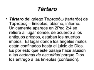 Tártaro
• Tártaro del griego Ταρταρόω (tartaróo) de
Τάρταρος – tinieblas, abismo, infierno.
Únicamente aparece en 2Ped 2:4 se
refiere al lugar donde, de acuerdo a los
antiguos griegos, estaban los muertos
impíos. El lugar donde los ángeles malos
están confinados hasta el juicio de Dios.
Es por esto que este pasaje hace alusión
a las cadenas de oscuridad porque Dios
los entregó a las tinieblas (confusión).

 