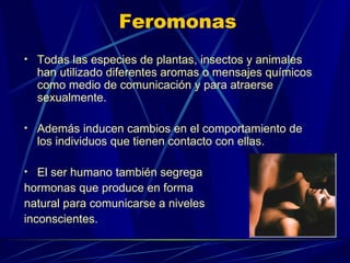 Feromonas Todas las especies de plantas, insectos y animales han utilizado diferentes aromas o mensajes químicos como medio de comunicación y para atraerse sexualmente.  Además inducen cambios en el comportamiento de los individuos que tienen contacto con ellas. El ser humano también segrega  hormonas que produce en forma  natural para comunicarse a niveles inconscientes. 