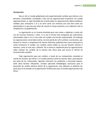 1Capítulo1
Introducción
Hoy en día el mundo globalizado está experimentando cambios que afectan a las
personas, comunidades, sociedades y más aún las organizaciones en general. Los cambio
organizacionales es algo inevitable por lo tanto todas las organizaciones deben establecer
medidas para anticiparse a él y no verlo como una amenaza sino más bien como una
oportunidad a la que hay que tratar de sacarle el mayor provecho y así sobrevivir ante la
competencia y la globalización.
La organización es un sistema diseñado para crear metas u objetivos a través del
uso de recursos humanos y otros. A su vez la misma está compuesta por subsistemas
relacionados entre sí en el cual cada uno cumple una función especializada. Sin embargo
las organizaciones como todo sistema, no está exento de sufrir cambios o variaciones, que
llevaran al mismo a comportarse de manera diferente, pudiendo traer como consecuencia
cierta resistencia al cambio. Los cambios vienen dados ya sea por factores internos o
externos, como se verá más a delante. Por lo tanto es importante para las organizaciones
saber manejar los cambios de la manera más eficaz para que ocurra el mínimo de
inconvenientes posibles.
Toda organización pasa por cambios a través de sus componentes, tomando en
cuenta los factores que llevan a un cambio positivo como las buenas ideas, participación
por parte de los involucrados, logrando solucionar los problemas o buscando mejores,
entre otros factores influyentes, siempre aplicando metodologías necesarias para el
desarrollo de cambio efectivo dentro de la organización, más adelante se detallara los
pasos que se ha tomado en la organización FEVEDA, para que el cambio organizacional sea
eficaz.
 