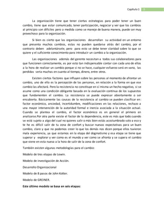 3Capítulo1
La organización tiene que tener ciertas estrategias para poder tener un buen
cambio, tiene que estar comunicado, tener participación, negociar y ver que los cambios
al principio son difíciles pero a medida como se maneje de buena manera, puede ser muy
provechoso para la organización.
Si bien es cierto que las organizaciones desarrollan su actividad en un entorno
que presenta muchos cambios, estas no pueden quedarse atrás del cambio, por el
contrario deben adelantársele; pero para esto se debe tener claridad sobre lo que se
quiere y el suficiente conocimiento para introducir un cambio a la organización.
Las organizaciones además del gerente necesitan a todos sus colaboradores para
que funcionen correctamente, es por esto tan indispensable contar con cada uno de ellos
a la hora de realizar un cambio porque si no se hace, cualquier esfuerzo será en vano, las
perdidas seria muchas en cuanto al tiempo, dinero, entre otros.
Existen ciertos factores que influyen sobre las personas al momento de afrontar un
cambio, uno de ello es la percepción de las personas, en relación a la forma en que ese
cambio las afectará. Pero la resistencia no constituye en sí misma un hecho negativo, si se
asume como una condición obligante basada en la evaluación continua de los supuestos
que fundamenten el cambio. La resistencia se puede expresar abiertamente o ser
encubierta. Básicamente las causas de la resistencia al cambio se pueden clasificar en:
factor económico, ansiedad, incertidumbre, modificaciones en las relaciones, rechazo a
una mayor intervención de la autoridad formal e inercia asociada a la situación actual.
Cuando se plantea el cambio, el factor económico es en general el primero en
analizarse.Por otra parte existe el factor de la dependencia, este es más que todo cuando
se está sujeto a algo del cual no quieres salir o más bien estás acostumbrado solo a eso y
te he es difícil salir de tu zona de confort y buscar nuevas expectativas para un buen
cambio, claro y que no podemos creer lo que los demás nos dicen porque ellos tuvieron
mala experiencia, ya que estamos en la etapa del dogmatismo y esa etapa se tiene que
superar y explorar y ver como es el mundo y ver como se afronta y se supera el cambio
que viene en esta nueva a la hora de salir de la zona de confort.
También existen algunas metodologías para el cambio:
Modelo de tres etapas de Lewin.
Modelo de investigación de Acción.
Desarrollo Organizacional
Modelo de 8 pasos de John Kotter.
Modelo de GREINER.
Este último modelo se basa en seis etapas:
 