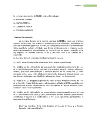 6Capítulo1
La estructura organizativa de FEVEDA está conformada por:
LA ASAMBLEA GENERAL
LA JUNTA DIRECTIVA
EL CONSEJO DE HONOR
EL CONSEJO CONTRALOR
Dirección / Autonomía:
La Asamblea General es la máxima autoridad de FEVEDA, y por ende el órgano
supremo de la misma. Sus acuerdos y resoluciones son de obligatorio cumplimiento por
parte de las entidades y personas afiliadas, así como para aquellos que no ostentando ésta
última cualidad y realicen actividades que directa o indirectamente se relacione con los
programas nacionales e internacionales, por obligación con las normas contenidas en la
Ley Orgánica de Deporte, Actividad Física y Educación Física o los Estatuto de la
Federación.
La Asamblea General, estará constituida de la siguiente manera:
a).- Un (1) o una (1) delegado(a) de cada una de las asociaciones afiliadas.
b).- Un (1) o una (1) delegado (a) por estado, electo o electa democráticamente del seno
de la Comisión Estadal de Atletas, definidos en el artículo 6 numeral 1 de la ley, afiliados a
FEVEDA, que hayan participado por la Selección Estadal, en los últimos dos (2) ciclos
olímpicos, activos y que estén debidamente constituidos de acuerdo a lo establecido en la
Ley Orgánica de Deporte, Actividad Física y Educación Física y sus Reglamentos.
c).- Un (1) o una (1) delegado (a) por estado, electo o electa democráticamente del seno
de la Comisión Estadal de Entrenadores y Entrenadoras afiliados a FEVEDA y debidamente
constituidos de acuerdo a lo establecido en la Ley Orgánica de Deporte, Actividad Física y
Educación Física y sus Reglamentos.
d).- Un (1) o una (1) delegado (a) por estado, electo o electa democráticamente del seno
de la Comisión Estadal de Jueces y Juezas, debidamente afiliados a FEVEDA y debidamente
constituidos de acuerdo a lo establecido en la ley y sus reglamentos.Corresponde a la
Asamblea General Ordinaria:
 Elegir los miembros de la Junta Directiva, el Consejo de Honor y el Consejo
Contralor cada cuatro (4) años.
 