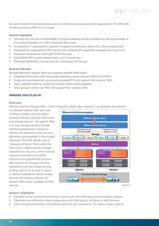 SP & P – WHITE PAPER
be used for small virtual data centers and non-critical lower-value second-tier applications. The SRM with
VR allows minimum RPO of 15 minutes.
Solution Highlights
•	 Eliminate the cost and unpredictability of physical disaster recovery solutions by taking advantage of
the inherent flexibility of a 100% virtualized data center
•	 Increased an IT organization’s capacity to support business by a factor of 3, without adding staff
•	 Decreased an organization’s DR costs by 50% whereas DR capabilities increased by a factor of 5
•	 Reduced maintenance costs by $150,000 per year
•	 Saved $200,000 in yearly payroll costs in an IT department
•	 Eliminated $400,000 in annual costs for a third-party DR Service
Business Benefits
Storage replication adapter offers key business benefits listed below:
•	 Integrated DR solution with array based replication allows reduced OPEX and CAPEX.
•	 Single click automated fail over ensuring reliable RTO with support from vendors’ SRA.
•	 High availability allowing meeting SLAs even under critical situations.
•	 More granular control over RPO with support from vendors’ SRA.
VMWare VAAI Plug-in
Overview
VMware vSphere Storage APIs – Array Integration (VAAI), also referred to as hardware acceleration
or hardware offload APIs, are a set
of APIs to enable communication
between VMware vSphere ESXi hosts
and storage devices. The goal of VAAI
is to help storage vendors provide
hardware assistance to speed up
VMware I/O operations that are more
efficiently accomplished in the storage
hardware. The APIs define a set of
“storage primitives” that enable the
ESXi host to offload certain storage
operations to the array, which reduces
resource overhead on the ESXi
hosts and can significantly improve
performance for storage-intensive
operations such as storage cloning,
zeroing, and so on as seen in figure
3. VAAI is available for block storage
devices and starting vSphere 5.0
release VAAI is also available for NAS
devices.
Solution Highlights
•	 Expedite virtual machine provisioning, cloning with native storage array technology support.
•	 Effectively and efficiently utilize storage array with VAAI plug-in for Block or NAS devices.
•	 VAAI removes bottlenecks, and offload tasks that are “expensive” (i.e. place a heavy load on
Figure 3
04
 