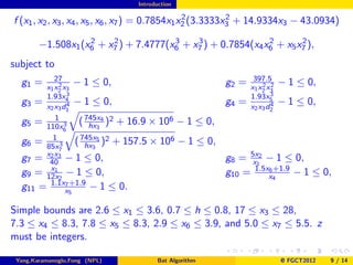 Introduction

                                                  2         2
f (x1 , x2 , x3 , x4 , x5 , x6 , x7 ) = 0.7854x1 x2 (3.3333x3 + 14.9334x3 − 43.0934)
                   2    2             3    3                2       2
        −1.508x1 (x6 + x7 ) + 7.4777(x6 + x7 ) + 0.7854(x4 x6 + x5 x7 ),
subject to
          27                                                  397.5
  g1 =     2
       x1 x2 x3
                 − 1 ≤ 0,                             g2 =       2 2
                                                             x1 x2 x3
                                                                        − 1 ≤ 0,
       1.93x   3                                             1.93x5 3
  g3 = x x d44 − 1 ≤ 0,                               g4 =          4
                                                             x2 x3 d2
                                                                        − 1 ≤ 0,
        2 3 1

  g5 = 110x 3 ( 745x4 )2 + 16.9 × 106 − 1 ≤ 0,
          1
                     hx3
             6
         1        745x5 2
  g6 = 85x 3 ( hx3 ) + 157.5 × 106 − 1 ≤ 0,
           7
  g7 = x403 − 1 ≤ 0,
        2x
                                                      g8 = 5x12 − 1 ≤ 0,
                                                           x
        x1
  g9 = 12x2 − 1 ≤ 0,                                  g10 = 1.5xx4
                                                                6 +1.9
                                                                       − 1 ≤ 0,
  g11 = 1.1xx57 +1.9
                     − 1 ≤ 0.

Simple bounds are 2.6 ≤ x1 ≤ 3.6, 0.7 ≤ h ≤ 0.8, 17 ≤ x3 ≤ 28,
7.3 ≤ x4 ≤ 8.3, 7.8 ≤ x5 ≤ 8.3, 2.9 ≤ x6 ≤ 3.9, and 5.0 ≤ x7 ≤ 5.5. z
must be integers.

 Yang,Karamanoglu,Fong (NPL)          Bat Algorithm                     @ FGCT2012   9 / 14
 