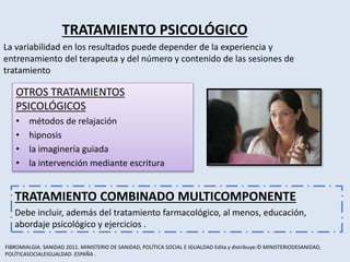 TRATAMIENTO PSICOLÓGICO
La variabilidad en los resultados puede depender de la experiencia y
entrenamiento del terapeuta y del número y contenido de las sesiones de
tratamiento
TRATAMIENTO COMBINADO MULTICOMPONENTE
Debe incluir, además del tratamiento farmacológico, al menos, educación,
abordaje psicológico y ejercicios .
OTROS TRATAMIENTOS
PSICOLÓGICOS
• métodos de relajación
• hipnosis
• la imaginería guiada
• la intervención mediante escritura
FIBROMIALGIA. SANIDAD 2011. MINISTERIO DE SANIDAD, POLÍTICA SOCIAL E IGUALDAD Edita y distribuye:© MINISTERIODESANIDAD,
POLÍTICASOCIALEIGUALDAD .ESPAÑA .
 