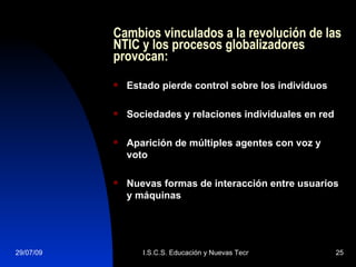 Cambios vinculados a la revolución de las NTIC y los procesos globalizadores provocan: Estado pierde control sobre los individuos Sociedades y relaciones individuales en red Aparición de múltiples agentes con voz y voto Nuevas formas de interacción entre usuarios y máquinas 