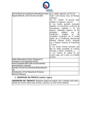 Texto Unificado de la Legislación Ambiental Secundaria
Registro Oficial No. 2 del 31 de marzo del 2003,
De la calidad ambiental del TULAS
Título I: Del Sistema Único del Manejo
Ambiental
Art. 41.- Ámbito.- El presente título
establece los siguientes aspectos:
a) Las normas generales nacionales
aplicables a la prevención y control de la
contaminación ambiental y de los
impactos ambientales negativos de las
actividades definidas por la
Clasificación Ampliada de las
Actividades Económicas de la versión
vigente de la Clasificación Internacional
Industrial Uniforme (CIIU), adoptada
por el Instituto Nacional de Estadísticas
y Censos;
b) Las normas técnicas nacionales que
fijan los límites permisibles de emisión,
descargas y vertidos al ambiente; y,
c) Los criterios de calidad de los
recursos agua, aire y suelo, en el ámbito
nacional.
Distrito Metropolitano de Quito, Ordenanza 213
Publicada el 10 de Septiembre del 2007
Norma Ecuatoriana INEN 2266 Acondicionamiento,
almacenamiento y transporte
Normativa Técnica de la Ordenanza Metropolitana No.
146
Ordenanza No. 147 de Transporte de Productos
Químicos Peligrosos
5. DESCRIPCIÓN DEL PROYECTO (máximo1 página).
DESCRIPCIÓN DEL PROYECTO (descripción general del proyecto, obra o actividad, como marco
general para conocer materia prima, procesos y productos, así como insumos utilizados).
 