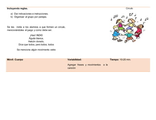 Incluyendo reglas.
a) Dar indicaciones e instrucciones.
b) Organizar al grupo por parejas.
Se les invita a los alumnos a que formen un circulo,
mencionándoles el juego y como debe ser.
¡Hao! INDIO
Águila blanca,
Halcón dorado,
Dice que todos, pero todos, todos
Se menciona algún movimiento extra
Circulo
Móvil: Cuerpo Variabilidad:
Agregar frases y movimientos a la
canción
Tiempo: 10-20 min.
 
