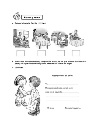  Ordena la historia. Escribe 1, 2, 3 y 4.
 Platica con tus compañeros y compañeras acerca de los que hubiera ocurrido si el
papá y los hijos no hubieran ayudado a realizar las tareas del hogar
 Completa.
Mi compromiso de ayuda
Yo________________________________
Me responsabilizo de cumplir en mi
casa con lo siguiente:_________________
__________________________________
__________________________________
Mi firma Firma de los padres
______________ __________________
Planea y actúa
 