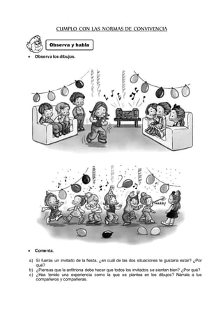 CUMPLO CON LAS NORMAS DE CONVIVENCIA
 Observa los dibujos.
 Comenta.
a) Si fueras un invitado de la fiesta, ¿en cuál de las dos situaciones te gustaría estar? ¿Por
qué?
b) ¿Piensas que la anfitriona debe hacer que todos los invitados se sientan bien? ¿Por qué?
c) ¿Has tenido una experiencia como la que se plantea en los dibujos? Nárrala a tus
compañeros y compañeras.
Observa y habla
 