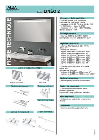 FICHETECHNIQUE
Miroirs avec éclairage intégré
Réglettes lumineuses Éclairage intérieur
Miroirs avec éclairage intégré
- Éclairage intégré, type fluorescent.
- Allumage par interrupteur intégré.
Ÿ
Ÿ
miroirs de 40, 50, 60, 70, 80 et 90 : 2 x 24W
T5 / 230V (50Hz) - classe II - IP44.
miroirs de 100 et 120: 1 x 21W T5 / 230V
(50Hz) - classe II - IP44.
Éclairage intérieur
- Éclairage 6 LEDS - 5V/0,5W - 4000K,
rechargeable par prise USB (cordon fourni)
LINÉO 2Série :
40-50-60-70-80-90 cm 100-120 cm
Réglette magnétique
- Barre magnétique avec support adhésif.
Réglettes lumineuses
- Éclairage 1 bandeau leds IP21 4000K -
classe A++.
Allumage par détection.
réglette de 410mm - 392lm - max 3,5W
réglette de 480mm - 448lm - max 4W
réglette de 535mm - 504lm - max 4,5W
réglette de 635mm - 616lm - max 5,5W
réglette de 735mm - 728lm - max 6,5W
réglette de 825mm - 840lm - max 7,5W
réglette de 885mm - 898lm - max 8W
- Éclairage 2 bandeaux leds IP21 4000K -
classe A++.
Allumage par détection.
réglettes de 2x 470mm - 896lm - max 4W
réglettes de 2x 550mm - 1064lm - max 4,75W
Ÿ
Ÿ
Ÿ
Ÿ
Ÿ
Ÿ
Ÿ
Ÿ
Ÿ
Casiers de rangement
- Compartiments amovibles en option:
panneau aggloméré
hydrofuge P3 avec revêtement polymère.
Porte-serviettes
- Embase droite ou arrondie en aluminium
chromé
Réglette magnétique
Casiers de rangement Porte-serviettes
Généralités
- Miroirs et accessoires garantis 2 ans.
32,5
15
6,8
32,5
23
6,8
40
40
4
4
10
2
10,2
8,5
65
65
Mkt.Tech.01/16
 