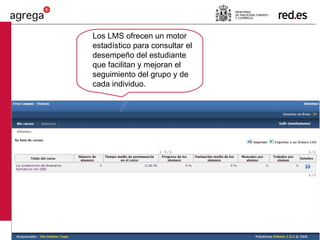 Los LMS ofrecen un motor estadístico para consultar el desempeño del estudiante que facilitan y mejoran el seguimiento del grupo y de cada individuo. 
