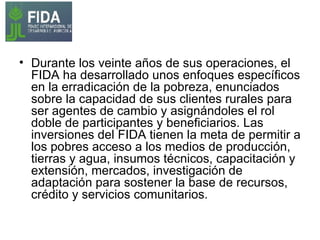 Durante los veinte años de sus operaciones, el FIDA ha desarrollado unos enfoques específicos en la erradicación de la pobreza, enunciados sobre la capacidad de sus clientes rurales para ser agentes de cambio y asignándoles el rol doble de participantes y beneficiarios. Las inversiones del FIDA tienen la meta de permitir a los pobres acceso a los medios de producción, tierras y agua, insumos técnicos, capacitación y extensión, mercados, investigación de adaptación para sostener la base de recursos, crédito y servicios comunitarios. 
