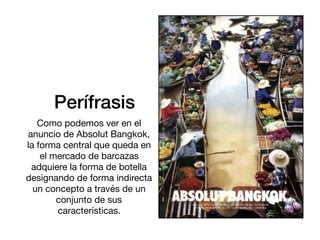 Perífrasis
Como podemos ver en el
anuncio de Absolut Bangkok,
la forma central que queda en
el mercado de barcazas
adquiere la forma de botella
designando de forma indirecta
un concepto a través de un
conjunto de sus
características.
 