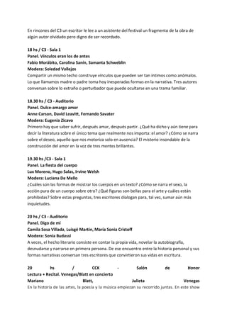 En rincones del C3 un escritor le lee a un asistente del festival un fragmento de la obra de
algún autor olvidado pero digno de ser recordado.
18 hs / C3 - Sala 1
Panel. Vínculos eran los de antes
Fabio Morábito, Carolina Sanín, Samanta Schweblin
Modera: Soledad Vallejos
Compartir un mismo techo construye vínculos que pueden ser tan íntimos como anómalos.
Lo que llamamos madre o padre toma hoy inesperadas formas en la narrativa. Tres autores
conversan sobre lo extraño o perturbador que puede ocultarse en una trama familiar.
18.30 hs / C3 - Auditorio
Panel. Dulce-amargo amor
Anne Carson, David Leavitt, Fernando Savater
Modera: Eugenia Zicavo
Primero hay que saber sufrir, después amar, después partir. ¿Qué ha dicho y aún tiene para
decir la literatura sobre el único tema que realmente nos importa: el amor? ¿Cómo se narra
sobre el deseo, aquello que nos motoriza solo en ausencia? El misterio insondable de la
construcción del amor en la voz de tres mentes brillantes.
19.30 hs /C3 - Sala 1
Panel. La fiesta del cuerpo
Lux Moreno, Hugo Salas, Irvine Welsh
Modera: Luciana De Mello
¿Cuáles son las formas de mostrar los cuerpos en un texto? ¿Cómo se narra el sexo, la
acción pura de un cuerpo sobre otro? ¿Qué figuras son bellas para el arte y cuáles están
prohibidas? Sobre estas preguntas, tres escritores dialogan para, tal vez, sumar aún más
inquietudes.
20 hs / C3 - Auditorio
Panel. Digo de mí
Camila Sosa Villada, Luisgé Martín, María Sonia Cristoff
Modera: Sonia Budassi
A veces, el hecho literario consiste en contar la propia vida, novelar la autobiografía,
desnudarse y narrarse en primera persona. De ese encuentro entre la historia personal y sus
formas narrativas conversan tres escritores que convirtieron sus vidas en escritura.
20 hs / CCK - Salón de Honor
Lectura + Recital. Venegas/Blatt en concierto
Mariano Blatt, Julieta Venegas
En la historia de las artes, la poesía y la música empiezan su recorrido juntas. En este show
 