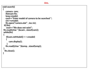 Ans.
void search()
{
camera cam;
ifstream fin;
long cmodel;
cout<<“Enter model of camera to be searched ”;
cin>>cmodel;
fin.open(“camera.dat” , ios::in);
if(!fin)
cout<<“file does not exist”;
fin.read((char *)&cam , sizeof(cam));
while(fin)
{
if(cam.retModel() = = cmodel)
{
cam.display();
}
fin.read((char *)&emp , sizeof(emp));
}
fin.close();
}
 