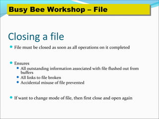 Closing a file
File must be closed as soon as all operations on it completed
Ensures
 All outstanding information associated with file flushed out from
buffers
 All links to file broken
 Accidental misuse of file prevented
If want to change mode of file, then first close and open again
Busy Bee Workshop – FileBusy Bee Workshop – File
 