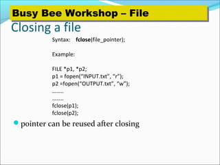 Closing a file
pointer can be reused after closing
Syntax: fclose(file_pointer);
Example:
FILE *p1, *p2;
p1 = fopen(“INPUT.txt”, “r”);
p2 =fopen(“OUTPUT.txt”, “w”);
……..
……..
fclose(p1);
fclose(p2);
Busy Bee Workshop – FileBusy Bee Workshop – File
 