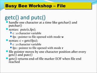 getc() and putc()
handle one character at a time like getchar() and
putchar()
syntax: putc(c,fp1);
c : a character variable
fp1 : pointer to file opened with mode w
syntax: c = getc(fp2);
c : a character variable
fp2 : pointer to file opened with mode r
file pointer moves by one character position after every
getc() and putc()
getc() returns end-of-file marker EOF when file end
reached
Busy Bee Workshop – FileBusy Bee Workshop – File
 
