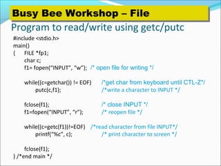 Program to read/write using getc/putc
#include <stdio.h>
main()
{ FILE *fp1;
char c;
f1= fopen(“INPUT”, “w”); /* open file for writing */
while((c=getchar()) != EOF) /*get char from keyboard until CTL-Z*/
putc(c,f1); /*write a character to INPUT */
fclose(f1); /* close INPUT */
f1=fopen(“INPUT”, “r”); /* reopen file */
while((c=getc(f1))!=EOF) /*read character from file INPUT*/
printf(“%c”, c); /* print character to screen */
fclose(f1);
} /*end main */
Busy Bee Workshop – FileBusy Bee Workshop – File
 