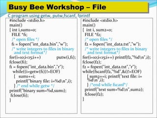 C program using getw, putw,fscanf, fprintf
#include <stdio.h>
main()
{ int i,sum1=0;
FILE *f1;
/* open files */
f1 = fopen("int_data.bin","w");
/* write integers to files in binary
and text format*/
for(i=10;i<15;i++) putw(i,f1);
fclose(f1);
f1 = fopen("int_data.bin","r");
while((i=getw(f1))!=EOF)
{ sum1+=i;
printf("binary file: i=%dn",i);
} /* end while getw */
printf("binary sum=%d,sum1);
fclose(f1);
}
#include <stdio.h>
main()
{ int i, sum2=0;
FILE *f2;
/* open files */
f2 = fopen("int_data.txt","w");
/* write integers to files in binary
and text format*/
for(i=10;i<15;i++) printf(f2,"%dn",i);
fclose(f2);
f2 = fopen("int_data.txt","r");
while(fscanf(f2,"%d",&i)!=EOF)
{ sum2+=i; printf("text file: i=
%dn",i);
} /*end while fscanf*/
printf("text sum=%dn",sum2);
fclose(f2);
}
Busy Bee Workshop – FileBusy Bee Workshop – File
 