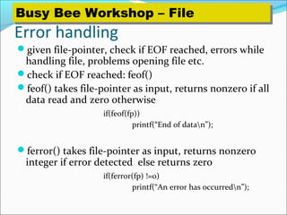 Error handling
given file-pointer, check if EOF reached, errors while
handling file, problems opening file etc.
check if EOF reached: feof()
feof() takes file-pointer as input, returns nonzero if all
data read and zero otherwise
if(feof(fp))
printf(“End of datan”);
ferror() takes file-pointer as input, returns nonzero
integer if error detected else returns zero
if(ferror(fp) !=0)
printf(“An error has occurredn”);
Busy Bee Workshop – FileBusy Bee Workshop – File
 
