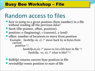 Random access to files
how to jump to a given position (byte number) in a file
without reading all the previous data?
fseek (file-pointer, offset, position);
position: 0 (beginning), 1 (current), 2 (end)
offset: number of locations to move from position
Example: fseek(fp,-m, 1); /* move back by m bytes from
current
position */
fseek(fp,m,0); /* move to (m+1)th byte in file */
fseek(fp, -10, 2); /* what is this? */
ftell(fp) returns current byte position in file
rewind(fp) resets position to start of file
Busy Bee Workshop – FileBusy Bee Workshop – File
 