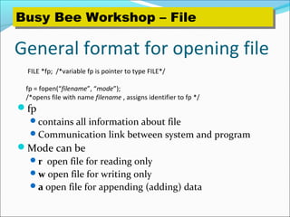 General format for opening file
fp
contains all information about file
Communication link between system and program
Mode can be
r open file for reading only
w open file for writing only
a open file for appending (adding) data
FILE *fp; /*variable fp is pointer to type FILE*/
fp = fopen(“filename”, “mode”);
/*opens file with name filename , assigns identifier to fp */
Busy Bee Workshop – FileBusy Bee Workshop – File
 