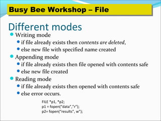 Different modes
Writing mode
if file already exists then contents are deleted,
else new file with specified name created
Appending mode
if file already exists then file opened with contents safe
else new file created
Reading mode
if file already exists then opened with contents safe
else error occurs.
FILE *p1, *p2;
p1 = fopen(“data”,”r”);
p2= fopen(“results”, w”);
Busy Bee Workshop – FileBusy Bee Workshop – File
 