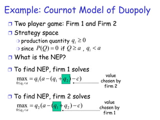 Example: Cournot Model of Duopoly Two player game: Firm 1 and Firm 2 Strategy space production quantity since  if  ,  What is the NEP? To find NEP, firm 1 solves To find NEP, firm 2 solves value chosen by firm 2 value chosen by firm 1 