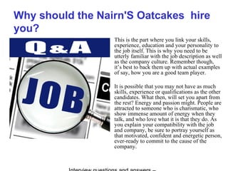 Why should the Nairn'S Oatcakes hire
you?
This is the part where you link your skills,
experience, education and your personality to
the job itself. This is why you need to be
utterly familiar with the job description as well
as the company culture. Remember though,
it’s best to back them up with actual examples
of say, how you are a good team player.
It is possible that you may not have as much
skills, experience or qualifications as the other
candidates. What then, will set you apart from
the rest? Energy and passion might. People are
attracted to someone who is charismatic, who
show immense amount of energy when they
talk, and who love what it is that they do. As
you explain your compatibility with the job
and company, be sure to portray yourself as
that motivated, confident and energetic person,
ever-ready to commit to the cause of the
company.
 
