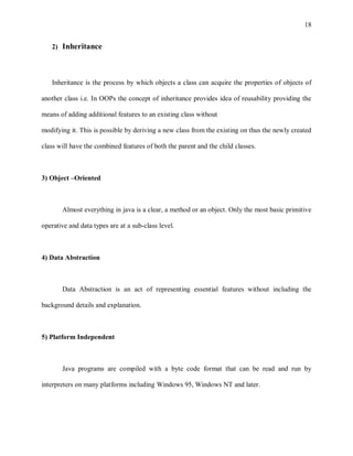 18


   2) Inheritance




   Inheritance is the process by which objects a class can acquire the properties of objects of

another class i.e. In OOPs the concept of inheritance provides idea of reusability providing the

means of adding additional features to an existing class without

modifying it. This is possible by deriving a new class from the existing on thus the newly created

class will have the combined features of both the parent and the child classes.



3) Object –Oriented



       Almost everything in java is a clear, a method or an object. Only the most basic primitive

operative and data types are at a sub-class level.



4) Data Abstraction



       Data Abstraction is an act of representing essential features without including the

background details and explanation.



5) Platform Independent



       Java programs are compiled with a byte code format that can be read and run by

interpreters on many platforms including Windows 95, Windows NT and later.
 