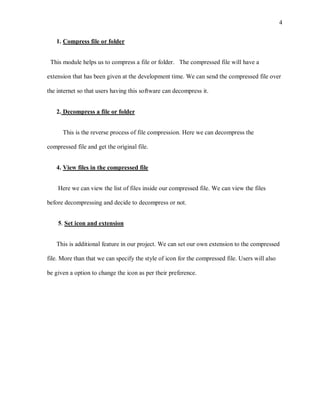 4


   1. Compress file or folder


 This module helps us to compress a file or folder. The compressed file will have a

extension that has been given at the development time. We can send the compressed file over

the internet so that users having this software can decompress it.


   2. Decompress a file or folder


      This is the reverse process of file compression. Here we can decompress the

compressed file and get the original file.


   4. View files in the compressed file


    Here we can view the list of files inside our compressed file. We can view the files

before decompressing and decide to decompress or not.


    5. Set icon and extension


   This is additional feature in our project. We can set our own extension to the compressed

file. More than that we can specify the style of icon for the compressed file. Users will also

be given a option to change the icon as per their preference.
 