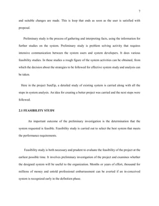 7


and suitable changes are made. This is loop that ends as soon as the user is satisfied with

proposal.


   Preliminary study is the process of gathering and interpreting facts, using the information for

further studies on the system. Preliminary study is problem solving activity that requires

intensive communication between the system users and system developers. It does various

feasibility studies. In these studies a rough figure of the system activities can be obtained, from

which the decision about the strategies to be followed for effective system study and analysis can

be taken.


 Here in the project SunZip, a detailed study of existing system is carried along with all the

steps in system analysis. An idea for creating a better project was carried and the next steps were

followed.


2.1 FEASIBILITY STUDY


       An important outcome of the preliminary investigation is the determination that the

system requested is feasible. Feasibility study is carried out to select the best system that meets

the performance requirements.



    Feasibility study is both necessary and prudent to evaluate the feasibility of the project at the

earliest possible time. It involves preliminary investigation of the project and examines whether

the designed system will be useful to the organization. Months or years of effort, thousand for

millions of money and untold professional embarrassment can be averted if an in-conceived

system is recognized early in the definition phase.
 