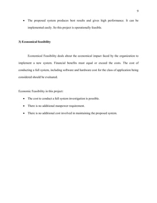 9


      The proposed system produces best results and gives high performance. It can be

       implemented easily .So this project is operationally feasible.



3) Economical feasibility



       Economical Feasibility deals about the economical impact faced by the organization to

implement a new system. Financial benefits must equal or exceed the costs. The cost of

conducting a full system, including software and hardware cost for the class of application being

considered should be evaluated.



Economic Feasibility in this project:

      The cost to conduct a full system investigation is possible.

      There is no additional manpower requirement.

      There is no additional cost involved in maintaining the proposed system.
 