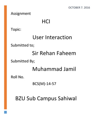 Assignment
HCI
Topic:
User Interaction
Submitted to;
Sir Rehan Faheem
Submitted By;
Muhammad Jamil
Roll No.
BCS(M)-14-57
BZU Sub Campus Sahiwal
OCTOBER 7, 2016
 