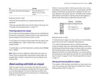 Creating and managing layouts and reports 6-15
To Do this
Override the object grids when dragging a Press Alt (Windows) or
handle 2 (Mac OS) as you drag a
handle.
Keep these points in mind:
• Resizing the first repetition of a repeating field resizes all
repetitions.
• Resizing a grouped object resizes all the objects in the group. See
“Grouping and ungrouping objects” on page 7-17.
Protecting objects from change
Prevent objects from being changed, edited, moved, or deleted from
the layout by locking them. Locking a field in Layout mode does not
prevent changes to the information in Browse mode.
To lock objects on a layout, in Layout mode, select the objects, then
choose Arrange menu > Lock. A locked object’s handles are gray
instead of black.
To unlock objects, select the locked objects, and then choose Arrange
menu > Unlock.
Note When you copy or duplicate a locked object, the copy isn’t
locked. When you group objects that include a locked object, the
grouped object is locked. Locking doesn’t prevent changes to the
stacking order.
About working with fields on a layout
After you create a layout, you can place new fields on it, remove
fields you don’t want displayed, and determine the format in which
you want data displayed. (To prevent fields that you define from
being automatically placed on the current layout, see “Setting layout
preferences” on page 12-2.)
Fields on a layout are objects, which you can select, move, resize,
and reshape (see the previous sections). In Layout mode, each field
displays its field name, formatted with its attributes for font, size,
style, alignment, line spacing, and color. All fields except container
fields display text baselines to indicate where the data appears in
Browse mode and to help you align fields with each other.
Field label Text baseline
Fields display
field names
Field tool
Keep these points in mind:
• A field that doesn’t appear on a layout still exists in the database,
and its data can be used in calculations and summaries.
• To control the formatting for data in a field (text formatting,
formats for number, date, time, and container fields) as well as how
the field looks (fill and border settings, scroll bars, and so on), choose
field formatting options with no fields selected. FileMaker Pro
applies these formats to all fields added later. You can also specify
formatting options individually for each field. See “Formatting field
data on a layout” on page 6-21 and “Customizing fields on a layout”
on page 7-1.
Placing and removing ﬁelds on a layout
You can place a field anywhere on any layout, as many times as you
want. (You can place only fields that you’ve defined. See “About
defining database fields” on page 5-3).
 