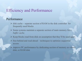 Efficiency and Performance

Performance
   disk cache – separate section of RAM in the disk controller for
    frequently used blocks
   Some systems maintain a separate section of main memory for a
    buffer cache.
   Keep blocks read from disk on assumption that they’ll be used again
   free-behind and read-ahead – techniques to optimize sequential
    access
   improve PC performance by dedicating section of memory as virtual
    disk, or RAM disk
 