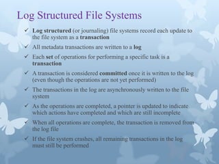 Log Structured File Systems
  Log structured (or journaling) file systems record each update to
   the file system as a transaction
  All metadata transactions are written to a log
  Each set of operations for performing a specific task is a
   transaction
  A transaction is considered committed once it is written to the log
   (even though the operations are not yet performed)
  The transactions in the log are asynchronously written to the file
   system
  As the operations are completed, a pointer is updated to indicate
   which actions have completed and which are still incomplete
  When all operations are complete, the transaction is removed from
   the log file
  If the file system crashes, all remaining transactions in the log
   must still be performed
 