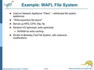 12.147 Silberschatz, Galvin and Gagne ©2013
Operating System Concepts – 9th Edition
Example: WAFL File System
 Used on Network Appliance “Filers” – distributed file system
appliances
 “Write-anywhere file layout”
 Serves up NFS, CIFS, http, ftp
 Random I/O optimized, write optimized
 NVRAM for write caching
 Similar to Berkeley Fast File System, with extensive
modifications
 