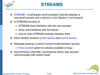 13.189 Silberschatz, Galvin and Gagne ©2013
Operating System Concepts – 9th Edition
STREAMS
 STREAM – a full-duplex communication channel between a
user-level process and a device in Unix System V and beyond
 A STREAM consists of:
 STREAM head interfaces with the user process
 driver end interfaces with the device
 zero or more STREAM modules between them
 Each module contains a read queue and a write queue
 Message passing is used to communicate between queues
 Flow control option to indicate available or busy
 Asynchronous internally, synchronous where user process
communicates with stream head
 
