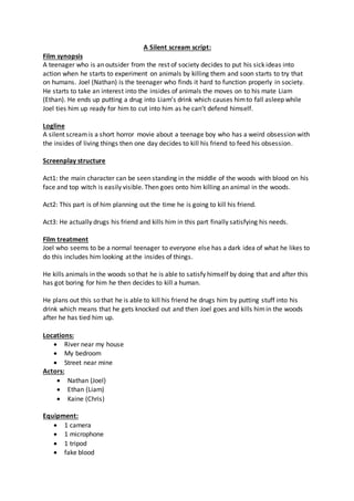 A Silent scream script:
Film synopsis
A teenager who is an outsider from the rest of society decides to put his sick ideas into
action when he starts to experiment on animals by killing them and soon starts to try that
on humans. Joel (Nathan) is the teenager who finds it hard to function properly in society.
He starts to take an interest into the insides of animals the moves on to his mate Liam
(Ethan). He ends up putting a drug into Liam’s drink which causes himto fall asleep while
Joel ties him up ready for him to cut into him as he can’t defend himself.
Logline
A silent screamis a short horror movie about a teenage boy who has a weird obsession with
the insides of living things then one day decides to kill his friend to feed his obsession.
Screenplay structure
Act1: the main character can be seen standing in the middle of the woods with blood on his
face and top witch is easily visible. Then goes onto him killing an animal in the woods.
Act2: This part is of him planning out the time he is going to kill his friend.
Act3: He actually drugs his friend and kills him in this part finally satisfying his needs.
Film treatment
Joel who seems to be a normal teenager to everyone else has a dark idea of what he likes to
do this includes him looking at the insides of things.
He kills animals in the woods so that he is able to satisfy himself by doing that and after this
has got boring for him he then decides to kill a human.
He plans out this so that he is able to kill his friend he drugs him by putting stuff into his
drink which means that he gets knocked out and then Joel goes and kills himin the woods
after he has tied him up.
Locations:
 River near my house
 My bedroom
 Street near mine
Actors:
 Nathan (Joel)
 Ethan (Liam)
 Kaine (Chris)
Equipment:
 1 camera
 1 microphone
 1 tripod
 fake blood
 