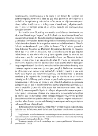 254
A
DRYAN
F
ABRIZIO
P
INEDA
R
EPIZZO
posibilidades completamente a la mano y sin temor de tropezar con
contraejemplos; partir de la idea de que todo puede ser arte equivale a
estabilizar las opciones y enfocar los esfuerzos en un objetivo conceptual
claro: cuál es la diferencia, si la hay, entre obras de arte y objetos cuando
uno y otro se parecen entre sí, es decir, cuando son indiscernibles
perceptivamente.
La relación entre filosofía y arte no sólo se redefine en términos de una
identidad histórica que ‘supera’ las dificultades de los sistemas filosóficos
tradicionales a través del descubrimiento de la pregunta filosófica completa
y adecuada sobre el arte. También supone cuestionar la plausibilidad de las
definiciones funcionales del arte que han aparecido en la historia de la filosofía
del arte, enfocadas en lo perceptible de la obra.10
En términos generales,
para distinguir Fountain de Duchamp del orinal de la tienda no podemos
partir de: 1) el arte es imitación, por la sencilla razón de que algunas
imitaciones no son obras de arte y que algunas obras de arte no son
imitaciones, ante lo cual no tendría sentido afirmar que Fountain imita al
orinal –es un orinal y es una obra de arte; 2) el arte es expresión de
emociones, pues el acontecer de emociones es un evento interior del sujeto,
luego no puede servir de criterio para discriminar entre obras de arte y otras
cosas que expresen emociones (gestos, por ejemplo); 3) el arte es un arreglo
de elementos que supone una actitud de carácter estético o que está
hecho para lograr una experiencia estética, son definiciones –la primera
kantiana y la segunda de Beardsley– que se sustentan en el carácter
psicológico del público y, por lo mismo, no pueden distinguir entre apreciar o
experimentar el efecto de un comic y una obra de Lichteinstein, pues ante
cualquiera de los dos es posible tener una actitud/experiencia estética; 4) el
arte es inefable (y por ello sólo puede ser mostrado un cierto ‘aire de
familia’), es una expresión ligada al enfoque wittgensteiniano que supone a
priori que el conjunto de obras de arte es una serie lógicamente homogénea
de objetos que los hablantes serían capaces de reconocer, pero no podrían
proveer una definición para la totalidad de los objetos; empero saber usar el
término ‘obra de arte’ en esta serie homogénea no ayuda a distinguir objetos
indiscernibles de obras de arte.
Estas consecuencias teóricas, entre otras,11
ponen en duda la posibilidad
de hallar una definición a partir de la identificación de condiciones necesarias
10
Según Davies las definiciones funcionales son aquellas que asumen la realización de una
característica como elemento a partir del cual derivar o identificar condiciones necesarias y
suficientes del objeto a definir. Davies (1991).
11
Las consecuencias teóricas de este enfoque son expuestas por Danto en “Obras de arte
y meras cosas” (2002).
 