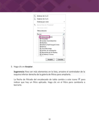 14
3. Haga clic en Aceptar.
La flecha de filtrado del encabezado de tabla cambia a este icono para
indicar que hay un filtro aplicado. Haga clic en el filtro para cambiarlo o
borrarlo.
Sugerencia: Para ver más elementos en la lista, arrastre el controlador de la
esquina inferior derecha de la galería de filtros para ampliarla.
 